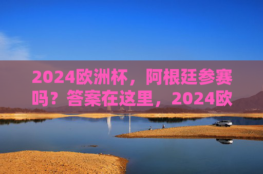 2024欧洲杯，阿根廷参赛吗？答案在这里，2024欧洲杯阿根廷参赛吗？答案在这里