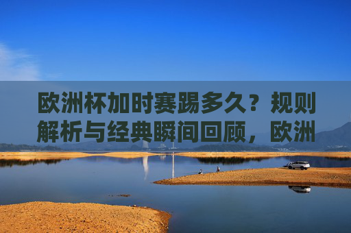 欧洲杯加时赛踢多久？规则解析与经典瞬间回顾，欧洲杯加时赛时长，规则解析与经典瞬间回顾