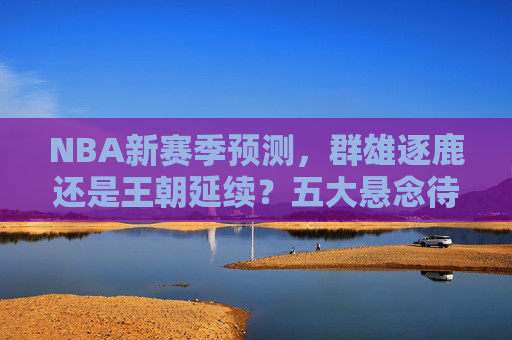 NBA新赛季预测,群雄逐鹿还是王朝延续?五大悬念待解,NBA新赛季预测,群雄逐鹿还是王朝延续?五大悬念待解