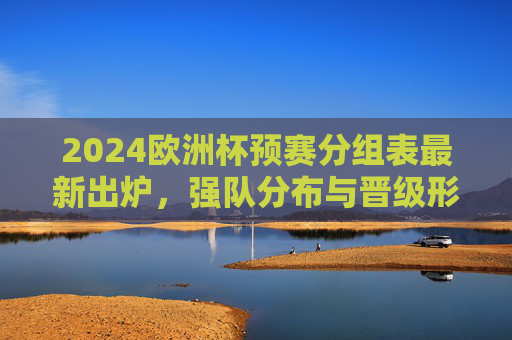 2024欧洲杯预赛分组表最新出炉,强队分布与晋级形势解析,2024欧洲杯预赛分组表出炉,强队分布与晋级形势解析