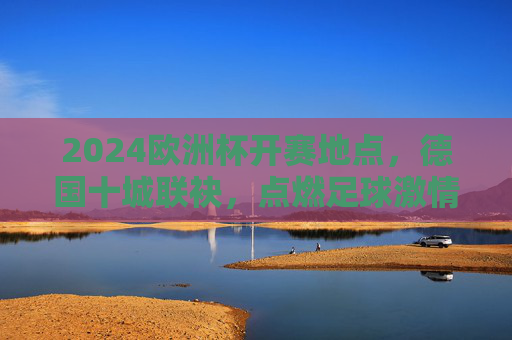 2024欧洲杯开赛地点，德国十城联袂，点燃足球激情，2024欧洲杯德国十城开赛点燃足球激情