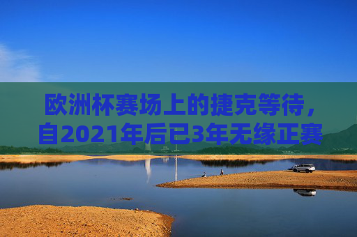 欧洲杯赛场上的捷克等待,自2021年后已3年无缘正赛,捷克,欧洲杯赛场3年等待,自2021年后无缘正赛