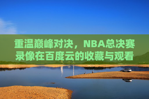 重温巅峰对决,NBA总决赛录像在百度云的收藏与观看指南,NBA总决赛录像百度云收藏观看指南