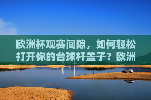 欧洲杯观赛间隙,如何轻松打开你的台球杆盖子?欧洲杯观赛间隙,轻松打开台球杆盖子
