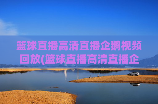 篮球直播高清直播企鹅视频回放(篮球直播高清直播企鹅视频回放在哪看)