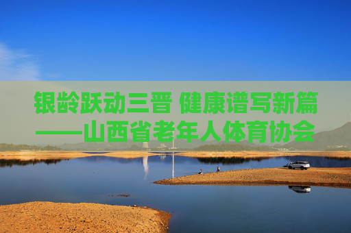 银龄跃动三晋 健康谱写新篇——山西省老年人体育协会发展纪实，银龄跃动三晋 健康谱写新篇