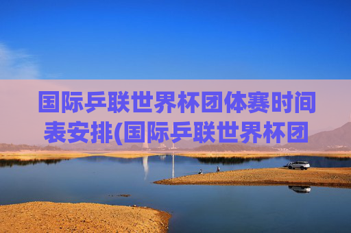 国际乒联世界杯团体赛时间表安排(国际乒联世界杯团体赛时间表安排最新)