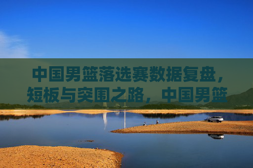 中国男篮落选赛数据复盘,短板与突围之路,中国男篮落选赛数据复盘,短板与突围之路