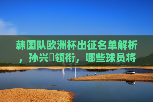 韩国队欧洲杯出征名单解析，孙兴慜领衔，哪些球员将成关键先生？韩国队欧洲杯名单解析，孙兴慜领衔，关键先生是谁？