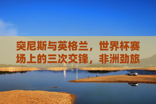 突尼斯与英格兰，世界杯赛场上的三次交锋，非洲劲旅与三狮军团的恩缘与较量，突尼斯vs英格兰，世界杯三次交锋的恩缘较量