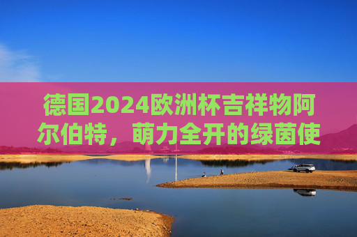 德国2024欧洲杯吉祥物阿尔伯特,萌力全开的绿茵使者,阿尔伯特,德国2024欧洲杯萌力全开的绿茵使者