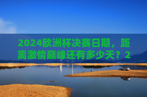 2024欧洲杯决赛日期,距离激情巅峰还有多少天?2024欧洲杯决赛倒计时,距离激情巅峰还有多少天?