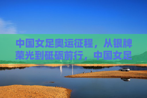 中国女足奥运征程，从银牌荣光到砥砺前行，中国女足奥运征程，从银牌荣光到砥砺前行