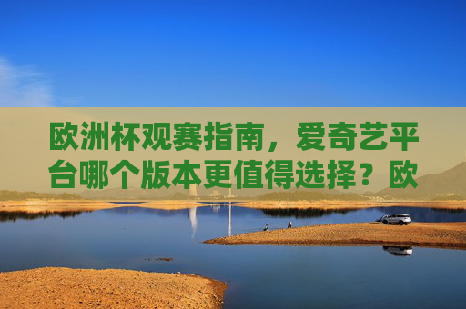欧洲杯观赛指南,爱奇艺平台哪个版本更值得选择?欧洲杯观赛指南,爱奇艺平台哪个版本更值得选?