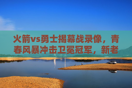火箭vs勇士揭幕战录像，青春风暴冲击卫冕冠军，新老对决点燃赛季烽火，火箭vs勇士揭幕战，青春风暴冲击卫冕冠军，新老对决点燃烽火