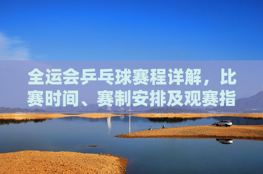 全运会乒乓球赛程详解，比赛时间、赛制安排及观赛指南，全运会乒乓球赛程详解，时间、赛制、观赛指南