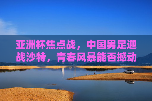 亚洲杯焦点战，中国男足迎战沙特，青春风暴能否撼动沙漠雄狮？亚洲杯焦点战，中国男足青春风暴对决沙特沙漠雄狮