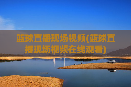 篮球直播现场视频(篮球直播现场视频在线观看)
