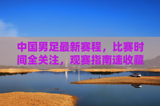 中国男足最新赛程,比赛时间全关注,观赛指南速收藏,中国男足最新赛程及观赛指南,比赛时间速收藏