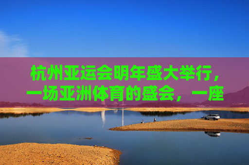 杭州亚运会明年盛大举行,一场亚洲体育的盛会,一座城市的邀约,杭州亚运会,亚洲体育盛会,城市邀约