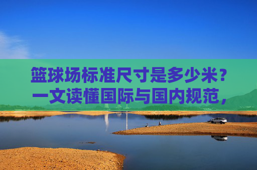 篮球场标准尺寸是多少米?一文读懂国际与国内规范,篮球场标准尺寸,国际与国内规范全解析