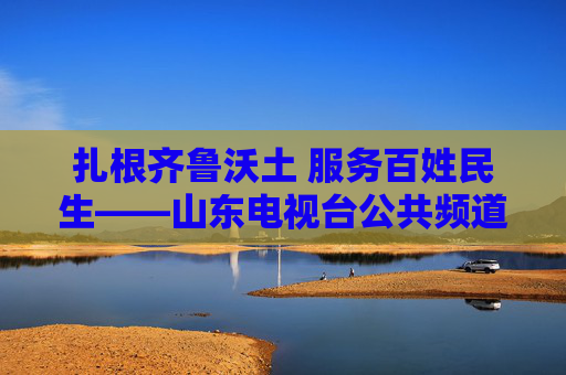 扎根齐鲁沃土 服务百姓民生——山东电视台公共频道的时代担当与初心坚守,扎根齐鲁沃土 服务百姓民生——山东电视台公共频道的时代担当与初心坚守
