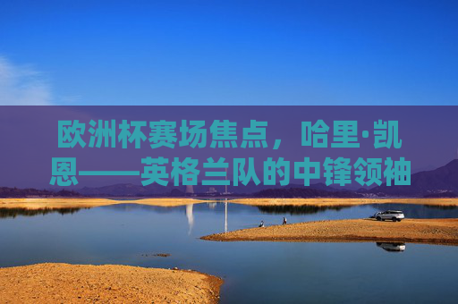 欧洲杯赛场焦点,哈里·凯恩——英格兰队的中锋领袖,欧洲杯焦点,英格兰中锋领袖哈里·凯恩