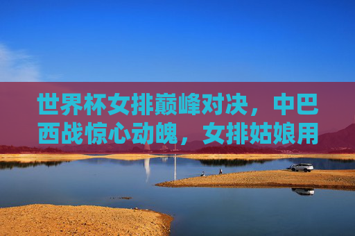 世界杯女排巅峰对决，中巴西战惊心动魄，女排姑娘用汗水铸就荣耀，巅峰对决！中巴西女排战铸荣耀