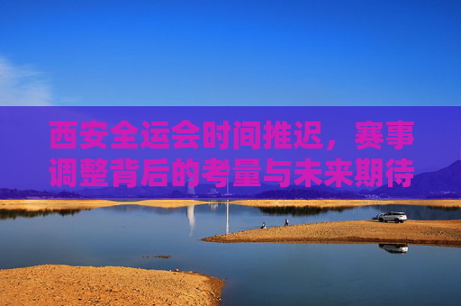 西安全运会时间推迟,赛事调整背后的考量与未来期待,西安全运会赛事调整,考量与期待