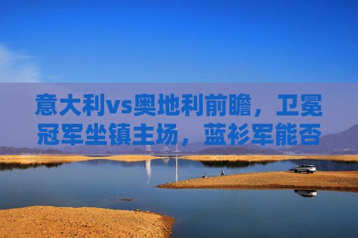 意大利vs奥地利前瞻,卫冕冠军坐镇主场,蓝衫军能否挺进八强?卫冕冠军意大利坐镇主场,迎战奥地利冲击八强