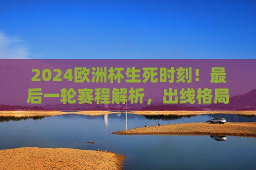 2024欧洲杯生死时刻！最后一轮赛程解析，出线格局大洗牌，谁将晋级淘汰赛？2024欧洲杯生死时刻，最后一轮赛程解析与出线格局大洗牌
