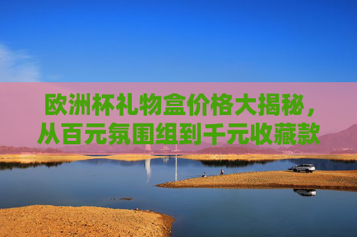 欧洲杯礼物盒价格大揭秘，从百元氛围组到千元收藏款，哪种适合你？欧洲杯礼物盒价格指南，百元氛围组到千元收藏款，哪种适合你？