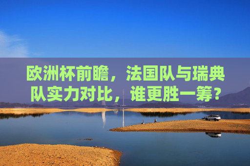 欧洲杯前瞻,法国队与瑞典队实力对比,谁更胜一筹?欧洲杯前瞻,法国VS瑞典实力对比,谁更胜一筹?