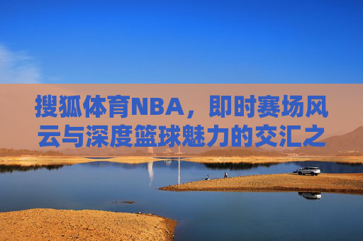 搜狐体育NBA,即时赛场风云与深度篮球魅力的交汇之地,搜狐体育NBA,即时赛场风云与深度篮球魅力的交汇