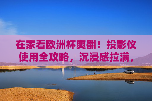 在家看欧洲杯爽翻！投影仪使用全攻略，沉浸感拉满，在家看欧洲杯投影仪全攻略，沉浸感拉满