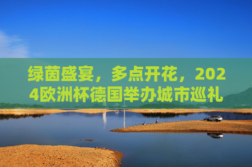 绿茵盛宴，多点开花，2024欧洲杯德国举办城市巡礼，2024欧洲杯德国举办城市巡礼，绿茵盛宴多点开花