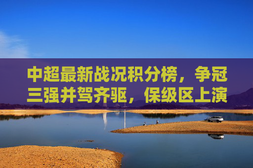 中超最新战况积分榜，争冠三强并驾齐驱，保级区上演生死时速，中超最新积分榜，争冠三强并驾齐驱，保级区生死时速