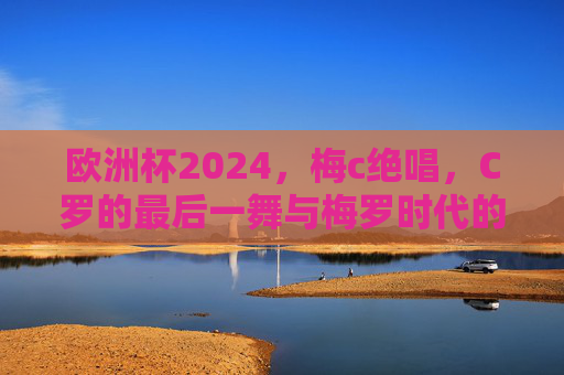 欧洲杯2024，梅c绝唱，C罗的最后一舞与梅罗时代的余晖，欧洲杯2024，C罗最后一舞，梅罗时代余晖