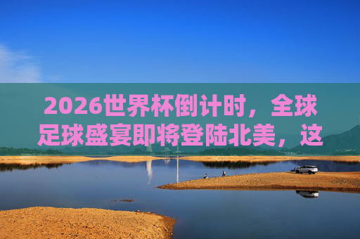 2026世界杯倒计时，全球足球盛宴即将登陆北美，这些时间与看点不容错过，2026世界杯倒计时，全球足球盛宴登陆北美，时间看点不容错过