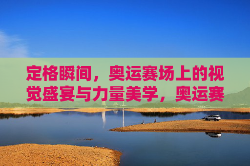 定格瞬间，奥运赛场上的视觉盛宴与力量美学，奥运赛场，瞬间定格的视觉盛宴与力量美学