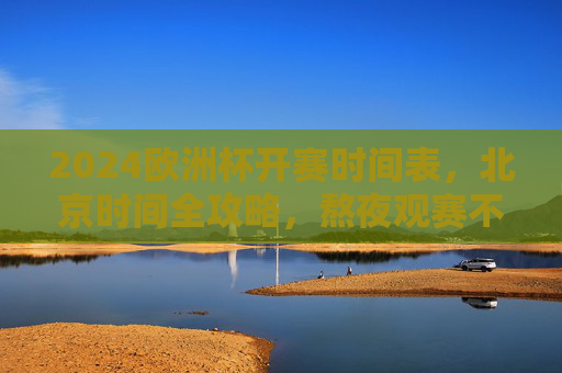 2024欧洲杯开赛时间表，北京时间全攻略，熬夜观赛不迷路，2024欧洲杯北京时间开赛时间表，熬夜观赛全攻略