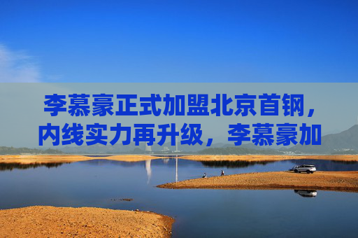 李慕豪正式加盟北京首钢，内线实力再升级，李慕豪加盟北京首钢 内线实力再升级
