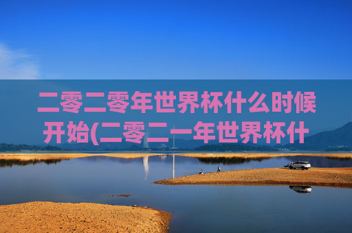 二零二零年世界杯什么时候开始(二零二一年世界杯什么时候开始)二零二零年与二零二一年世界杯开始时间?