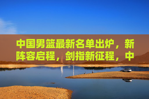 中国男篮最新名单出炉，新阵容启程，剑指新征程，中国男篮新阵容启程剑指新征程