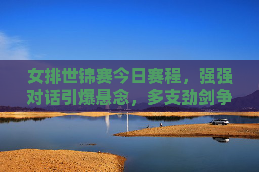 女排世锦赛今日赛程，强强对话引爆悬念，多支劲剑争锋看谁能笑傲赛场，女排世锦赛今日赛程，强强对话引爆悬念，劲旅争锋谁笑傲赛场
