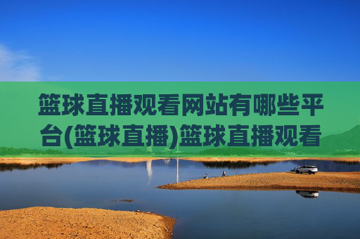 篮球直播观看网站有哪些平台(篮球直播)篮球直播观看网站有哪些平台