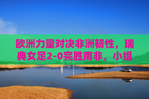 欧洲力量对决非洲韧性,瑞典女足2-0完胜南非,小组赛提前晋级,欧洲力量对决非洲韧性,瑞典女足2-0完胜南非提前晋级