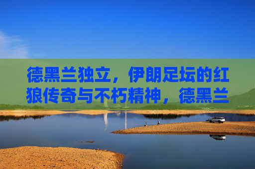 德黑兰独立,伊朗足坛的红狼传奇与不朽精神,德黑兰独立,伊朗足坛红狼传奇与不朽精神