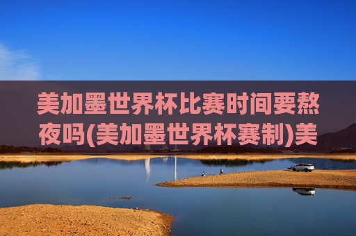 美加墨世界杯比赛时间要熬夜吗(美加墨世界杯赛制)美加墨世界杯比赛时间要熬夜吗