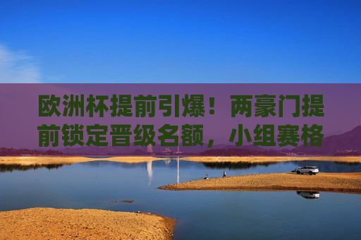 欧洲杯提前引爆!两豪门提前锁定晋级名额,小组赛格局生变,欧洲杯两豪门提前晋级 小组赛格局生变